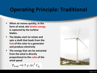 Operating Principle: Traditional
• When air moves quickly, in the
form of wind, the kinetic energy
is captured by the turbine
blades.
• The blades start to rotate and
spin a shaft that leads from the
hub of the rotor to a generator
and produce electricity
• The energy that can be extracted
from the wind is directly
proportional to the cube of the
wind speed
 