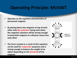 Operating Principle: MVAWT
• Operates on the repulsion characteristics of
permanent magnets
• By placing these two magnets on top of each
other with like polarities facing each other,
the magnetic repulsion will be strong enough
to keep both magnets at a distance away from
each other
• The force created as a result of this repulsion
can be used for suspension purposes and is
strong enough to balance the weight of an
object depending on the threshold of the
magnets
 