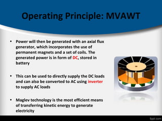 Operating Principle: MVAWT
• Power will then be generated with an axial flux
generator, which incorporates the use of
permanent magnets and a set of coils. The
generated power is in form of DC, stored in
battery
• This can be used to directly supply the DC loads
and can also be converted to AC using inverter
to supply AC loads
• Maglev technology is the most efficient means
of transferring kinetic energy to generate
electricity
 
