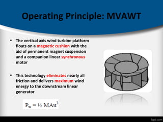Operating Principle: MVAWT
• The vertical axis wind turbine platform
floats on a magnetic cushion with the
aid of permanent magnet suspension
and a companion linear synchronous
motor
• This technology eliminates nearly all
friction and delivers maximum wind
energy to the downstream linear
generator
 