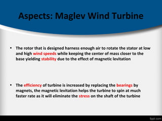 Aspects: Maglev Wind Turbine
• The rotor that is designed harness enough air to rotate the stator at low
and high wind speeds while keeping the center of mass closer to the
base yielding stability due to the effect of magnetic levitation
• The efficiency of turbine is increased by replacing the bearings by
magnets, the magnetic levitation helps the turbine to spin at much
faster rate as it will eliminate the stress on the shaft of the turbine
 