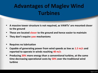 Advantages of Maglev Wind
Turbines
• A massive tower structure is not required, as VAWTs’ are mounted closer
to the ground
• These are located closer to the ground and hence easier to maintain
• They don’t require yaw mechanisms
• Requires no lubrication
• Capable of generating power from wind speeds as low as 1.5 m/s and
reported to operate in winds reaching 40 m/s
• Producing 20% more energy than a conventional turbine, at the same
time decreasing operational costs by 50% over the traditional wind
turbine
 