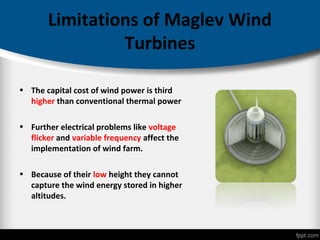 Limitations of Maglev Wind
Turbines
• The capital cost of wind power is third
higher than conventional thermal power
• Further electrical problems like voltage
flicker and variable frequency affect the
implementation of wind farm.
• Because of their low height they cannot
capture the wind energy stored in higher
altitudes.
 