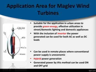 Application Area for Maglev Wind
Turbines
• Suitable for the application in urban areas to
provide green energy, effective utilization in
street/domestic lighting and domestic appliances
• With the inclusion of inverter the power
generated can be used for both AC as well as DC
loads
• Can be used in remote places where conventional
power supply is uneconomic
• Hybrid power generation
• Generated power by this method can be used ON
and OFF grid
 