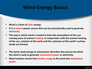 Wind Energy Basics
• Wind is a form of solar energy
• It is a natural power source that can be economically used to generate
electricity
• The way in which wind is created is from the atmosphere of the sun
causing areas of uneven heating. In conjunction with the uneven heating
of the sun, rotation of the earth and the rockiness of the earth’s surface
winds are formed
• The terms wind energy or wind power describes the process by which
the wind is used to generate mechanical power or electricity
• Wind turbines convert the kinetic energy in the wind into mechanical
power
 
