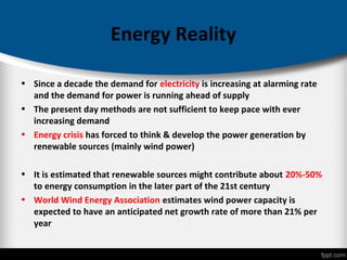 Energy Reality
• Since a decade the demand for electricity is increasing at alarming rate
and the demand for power is running ahead of supply
• The present day methods are not sufficient to keep pace with ever
increasing demand
• Energy crisis has forced to think & develop the power generation by
renewable sources (mainly wind power)
• It is estimated that renewable sources might contribute about 20%-50%
to energy consumption in the later part of the 21st century
• World Wind Energy Association estimates wind power capacity is
expected to have an anticipated net growth rate of more than 21% per
year
 