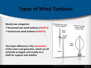 Types of Wind Turbines
Mostly two categories:
Horizontal-axis wind turbines (HAWTs)
Vertical-axis wind turbines (VAWTs)
The major difference is the orientation
of the rotors and generator, which are all
vertically arranged, and usually on a
shaft for support and stability
 