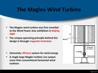 The Maglev Wind Turbine
• The Maglev wind turbine was first unveiled
at the Wind Power Asia exhibition in Beijing
2007
• The unique operating principle behind this
design is through magnetic levitation
• Extremely efficient system for wind energy
• A single large Maglev turbine can output
more than conventional horizontal wind
turbines
 