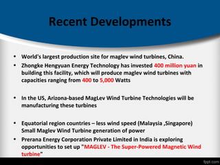 Recent Developments
• World's largest production site for maglev wind turbines, China.
• Zhongke Hengyuan Energy Technology has invested 400 million yuan in
building this facility, which will produce maglev wind turbines with
capacities ranging from 400 to 5,000 Watts
• In the US, Arizona-based MagLev Wind Turbine Technologies will be
manufacturing these turbines
• Equatorial region countries – less wind speed (Malaysia ,Singapore)
Small Maglev Wind Turbine generation of power
• Prerana Energy Corporation Private Limited in India is exploring
opportunities to set up "MAGLEV - The Super-Powered Magnetic Wind
turbine"
 