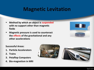 Magnetic Levitation
• Method by which an object is suspended
with no support other than magnetic
fields
• Magnetic pressure is used to counteract
the effects of the gravitational and any
other accelerations
Successful Areas:
1. Particle Accelerators
2. Trains
3. Petaflop Computers
4. Bio-magnetism in MRI
 