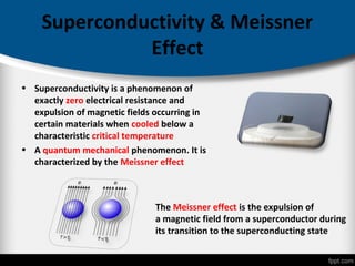 Superconductivity & Meissner
Effect
• Superconductivity is a phenomenon of
exactly zero electrical resistance and
expulsion of magnetic fields occurring in
certain materials when cooled below a
characteristic critical temperature
• A quantum mechanical phenomenon. It is
characterized by the Meissner effect
The Meissner effect is the expulsion of
a magnetic field from a superconductor during
its transition to the superconducting state
 