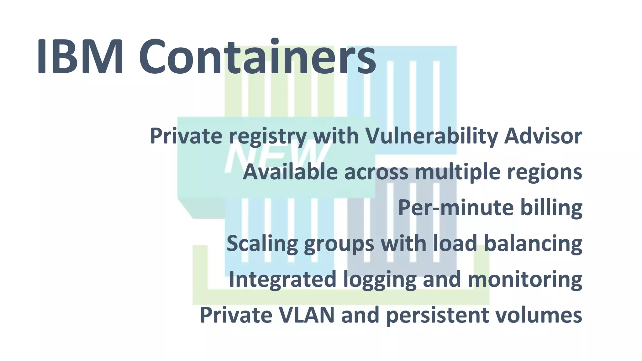IBM Containers
Private registry with Vulnerability Advisor
Available across multiple regions
Per-minute billing
Scaling groups with load balancing
Integrated logging and monitoring
Private VLAN and persistent volumes
 