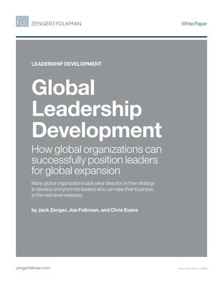 White Paper
zengerfolkman.com
Global
Leadership
Development
How global organizations can
successfully position leaders
for global expansion
Many global organizations lack clear direction in their strategy
to develop and promote leaders who can take their business
to the next level overseas.
by Jack Zenger, Joe Folkman, and Chris Evans
LEADERSHIP DEVELOPMENT
©2014 Zenger Folkman 220WEB
 