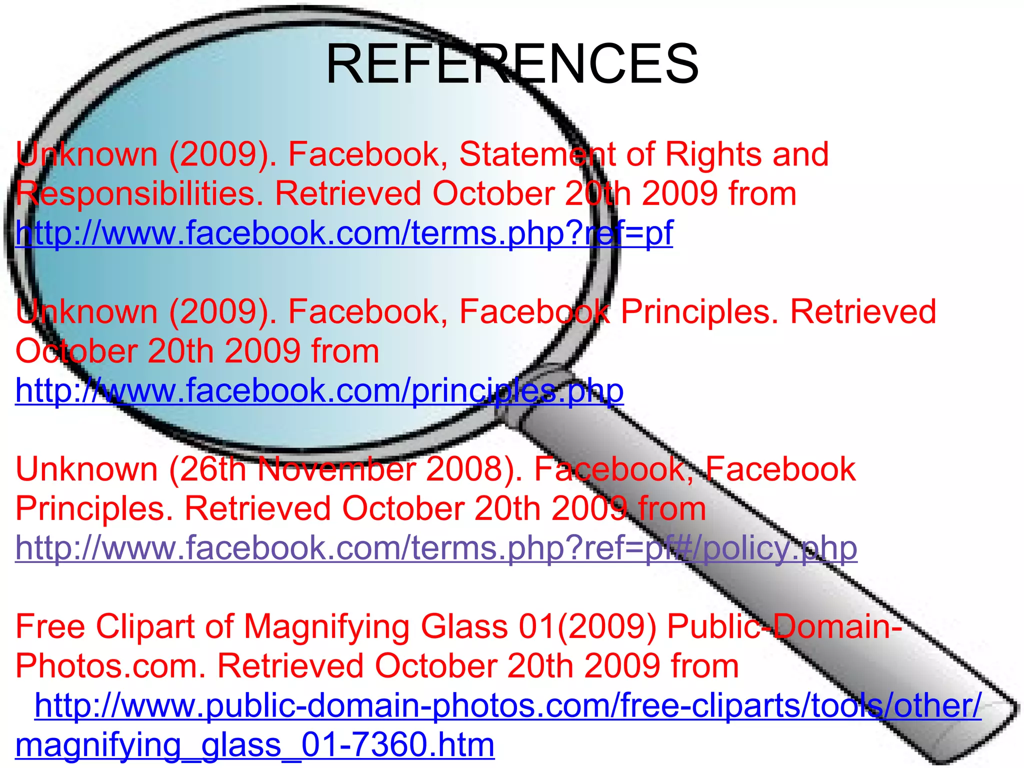 REFERENCES Unknown (2009). Facebook, Statement of Rights and Responsibilities. Retrieved October 20th 2009 from  http://www.facebook.com/terms.php?ref=pf   Unknown (2009). Facebook, Facebook Principles. Retrieved October 20th 2009 from  http://www.facebook.com/principles.php   Unknown (26th November 2008). Facebook, Facebook Principles. Retrieved October 20th 2009 from  http://www.facebook.com/terms.php?ref=pf#/policy.php     Free Clipart of Magnifying Glass 01(2009) Public-Domain-Photos.com. Retrieved October 20th 2009 from     http://www.public-domain-photos.com/free-cliparts/tools/other/magnifying_glass_01-7360.htm             