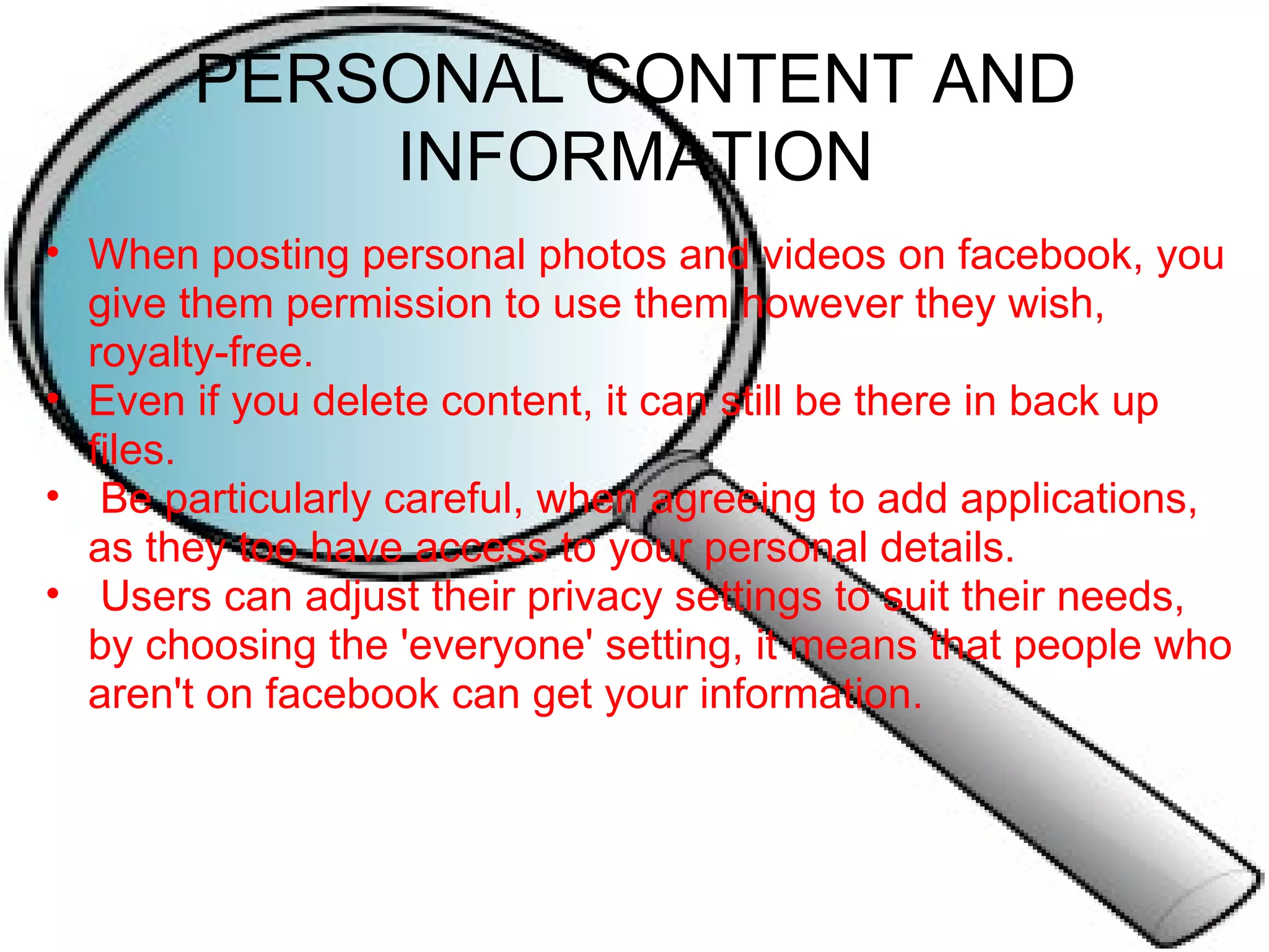 PERSONAL CONTENT AND INFORMATION When posting personal photos and videos on facebook, you give them permission to use them however they wish, royalty-free. Even if you delete content, it can still be there in back up files.   Be particularly careful, when agreeing to add applications, as they too have access to your personal details.   Users can adjust their privacy settings to suit their needs, by choosing the 'everyone' setting, it means that people who aren't on facebook can get your information. 