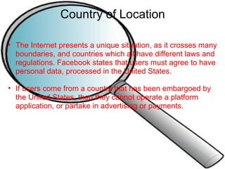 Country of Location The Internet presents a unique situation, as it crosses many boundaries, and countries which all have different laws and regulations. Facebook states that users must agree to have personal data, processed in the United States.   If users come from a country that has been embargoed by the United States, then they cannot operate a platform application, or partake in advertising or payments. 