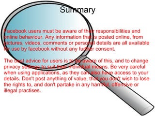 Summary Facebook users must be aware of their responsibilities and online behaviour. Any information that is posted online, from pictures, videos, comments or personal details are all available for use by facebook without any further consent.   The best advice for users is to be aware of this, and to change privacy settings to suit their individual means. Be very careful when using applications, as they can also have access to your details. Don't post anything of value, that you don't wish to lose the rights to, and don't partake in any harmful, offensive or illegal practises.     