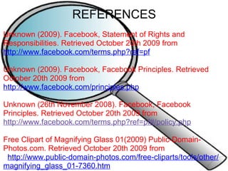 REFERENCES Unknown (2009). Facebook, Statement of Rights and Responsibilities. Retrieved October 20th 2009 from  http://www.facebook.com/terms.php?ref=pf   Unknown (2009). Facebook, Facebook Principles. Retrieved October 20th 2009 from  http://www.facebook.com/principles.php   Unknown (26th November 2008). Facebook, Facebook Principles. Retrieved October 20th 2009 from  http://www.facebook.com/terms.php?ref=pf#/policy.php     Free Clipart of Magnifying Glass 01(2009) Public-Domain-Photos.com. Retrieved October 20th 2009 from     http://www.public-domain-photos.com/free-cliparts/tools/other/magnifying_glass_01-7360.htm             