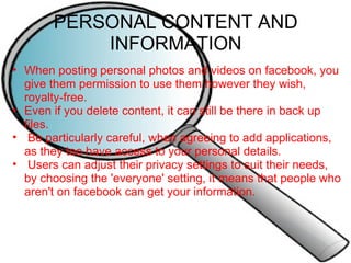 PERSONAL CONTENT AND INFORMATION When posting personal photos and videos on facebook, you give them permission to use them however they wish, royalty-free. Even if you delete content, it can still be there in back up files.   Be particularly careful, when agreeing to add applications, as they too have access to your personal details.   Users can adjust their privacy settings to suit their needs, by choosing the 'everyone' setting, it means that people who aren't on facebook can get your information. 