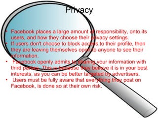 Privacy Facebook places a large amount of responsibility, onto its users, and how they choose their privacy settings. If users don't choose to block access to their profile, then they are leaving themselves open to anyone to see their information.   Facebook openly admits to sharing your information with third parties. This is because they believe it is in your best interests, as you can be better targeted by advertisers.   Users must be fully aware that everything they post on Facebook, is done so at their own risk. 