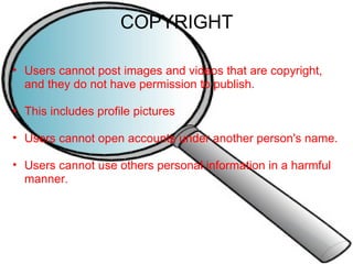 COPYRIGHT Users cannot post images and videos that are copyright, and they do not have permission to publish.   This includes profile pictures   Users cannot open accounts under another person's name.   Users cannot use others personal information in a harmful manner. 