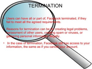TERMINATION  Users can have all or part of, Facebook terminated, if they fail to meet all the agreed requirements.   Reasons for termination can be for creating legal problems, harassment of other users, creating spam or viruses, or gathering personal information illegally.     In the case of termination, Facebook still has access to your information, the same as if you cancel your account.     