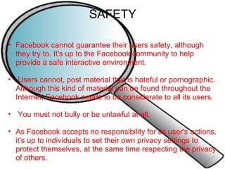 SAFETY Facebook cannot guarantee their users safety, although they try to. It's up to the Facebook community to help provide a safe interactive environment.     Users cannot, post material that is hateful or pornographic. Although this kind of material can be found throughout the Internet, Facebook needs to be considerate to all its users.     You must not bully or be unlawful at all.    As Facebook accepts no responsibility for its user's actions, it's up to individuals to set their own privacy settings to protect themselves, at the same time respecting the privacy of others. 