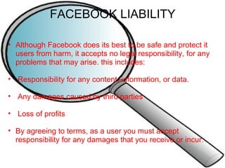 FACEBOOK LIABILITY Although Facebook does its best to be safe and protect it users from harm, it accepts no legal responsibility, for any problems that may arise. this includes:     Responsibility for any content, information, or data.     Any damages caused by third parties     Loss of profits   By agreeing to terms, as a user you must accept responsibility for any damages that you receive or incur. 