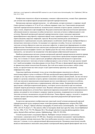diode laser: a novel approach to subthreshold RPE treatment in a case of central serous chorioretinopathy. Eur J. Ophthalmol. 2004 Jan-
Feb; 14 (1): 74-82.


   Изобретение относится к области медицины, а именно к офтальмологии, и может быть применено
для лечения юкста-фовеолярной центральной серозной хориоретинопатии.
   Центральная серозная хориоретинопатия - это заболевание, которое возникает у здоровых людей
(чаще мужчин) в возрасте от 25 до 45 лет и обычно поражает один глаз. Симптомами центральной
серозной хориоретинопатии являются: незначительное снижение остроты зрения, туманное пятно
перед глазом, микропсии и фотоморфопсии. Ведущим клиническим офтальмологическим признаком
заболевания является локальная отслойка пигментного эпителия сетчатки и нейросенсорного слоя
сетчатки. Причиной центральной серозной хориоретинопатии служат локальные нарушения
кровообращения в макулярной и перипапиллярной зонах хориокапиллярного слоя, возникающие из-за
переохлаждения, вирусных инфекций, стрессов. Вследствие ишемии резко увеличивается
проницаемость хориоидальных сосудов, приводящая к ослаблению связей между мембраной Бруха и
пигментным эпителием сетчатки, что вызывает его серозную отслойку. Если же в пигментном
эпителии сетчатки образуется один или несколько дефектов, то происходит формирование отслойки
нейроэпителия. Основным методом диагностики центральной серозной хориоретинопатии является
флюоресцентная ангиография глазного дна. Крайне редко без нее очень опытный специалист может
определить, где находится так называемая точка фильтрации субретинальной жидкости.
   Наиболее радикальным методом лечения центральной серозной хориоретинопатии является прямая
лазеркоагуляция точки фильтрации. Своевременно и качественно проведенная операция приводит к
тому, что в течение 2-3 недель происходит резорбция субретинальной жидкости и прилегание
отслойки пигментного эпителия сетчатки и нейросенсорного слоя сетчатки. Если при анализе свежей
(до 3 дней) ангиографии точка фильтрации отстоит более 250 мкм от фовеолярной аваскулярной зоны,
ее прямая коагуляция относительно безопасна. Для этой цели можно использовать любую длину
волны, но предпочтение все-таки следует отдать криптоновому красному или диодному
инфракрасному лазеру.
   Серьезные проблемы возникают тогда, когда точка фильтрации локализуется в области
папилломакулярного пучка и особенно в 450 мкм центральной аваскулярной фовеолярной зоне,
которая до сих пор считалась неприкосновенной для любых лазерных манипуляций, так как они могут
привести к резкому снижению остроты зрения и появлению центральных дефектов в поле зрения. В
этой зоне находится максимальная концентрация желтого ксантофильного пигмента и колбочек,
которые наиболее чувствительны к повреждающему действию лазера. Лазерная фотокоагуляция
представляет собой фототермический процесс, в котором теплота выделяется при поглощении
лазерной энергии различными тканями глаза. Видимое побледнение в точке коагуляции означает, что
нормальная прозрачность сетчатки была термически нарушена кондукцией теплоты сверхпредельного
уровня, исходящей из поглотившего лазерную энергию меланина, содержащегося в пигментном
эпителии сетчатки и меланоцитах сосудистой оболочки. Таким образом, наряду с пользой от лазерного
лечения, процесс фотокоагуляции сопровождается серьезным разрушением фоторецепторов и
хориокапилляров.
   За прототип предлагаемого изобретения взят известный способ лечения центральной серозной
хориоретинопатии путем лазеркоагуляции точки фильтрации инфракрасным лазером (Нее М.R.,
Puliafito С.A., Wong С. Optical coherence tomography of central serous corioretinopathy. Am J. Ophthalmol.
1995; 120: 65-74, Kim S. Y. The selective effect of micropulse diode laser upon the retina. Invest Ophthalmol
Vis Sci. 1996; 37 (3): 773-779, Mainster М.A. Wavelength selection in macular photocoagulation: tissue
optics, thermal effects and laser systems. Ophthalmology. 1986; 93: 952-958).
   Способ осуществляют следующим образом. Выбирают низкую мощность и длительную
экспозицию с диаметром пятна 125-200 мкм. Лазерные аппликации накладывают черепицеобразно,
работая в режиме повтора импульсов. При этом необходимо получить в месте точки фильтрации
коагулят 1 степени, то есть едва различимый офтальмоскопически. Основным недостатком способа
является невозможность выполнять коагуляцию в центральной аваскулярной фовеолярной зоне из-за
 