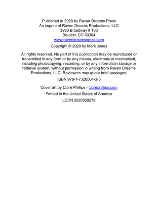 Published in 2020 by Raven Dreams Press
An imprint of Raven Dreams Productions, LLC
3980 Broadway # 103
Boulder, CO 80304
www.ravendreamspress.com
Copyright © 2020 by Mark Jones
All rights reserved. No part of this publication may be reproduced or
transmitted in any form or by any means, electronic or mechanical,
including photocopying, recording, or by any information storage or
retrieval system, without permission in writing from Raven Dreams
Productions, LLC. Reviewers may quote brief passages.
ISBN 978-1-7326504-3-5
Cover art by Clare Phillips - clarephillips.com
Printed in the United States of America
LCCN 2020950276
 