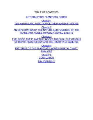TABLE OF CONTENTS
INTRODUCTION: PLANETARY NODES
Chapter 1
THE NATURE AND FUNCTION OF THE PLANETARY NODES
Chapter 2
AN EXPLORATION OF THE NATURE AND FUNCTION OF THE
PLANETARY NODES THROUGH WORLD EVENTS
Chapter 3
EXPLORING THE PLANETARY NODES THROUGH THE ORIGINS
OF DEPTH PSYCHOLOGY AND THE HISTORY OF SCIENCE
Chapter 4
PATTERNS OF THE PLANETARY NODES IN NATAL CHART
ANALYSIS
Chapter 5
CONCLUSION
BIBLIOGRAPHY
 