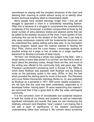 commitment to staying with the simplest structures of the chart and
allowing their meaning to unfold without racing on to identify other
factors: technical simplicity allied to interpretative depth.
Many people have studied astrology longer than I and yet still
struggle to approach a chart in a consistently rewarding fashion.
Often this is because of a struggle to comprehend the overwhelming
complexity of the horoscope; a problem compounded at times by the
sheer number of extra planetary bodies and abstract points that can
be added to the skeleton structure of the chart. I have spoken of how
confusing this can be for the student of the field, how it can help to
strip away extraneous material until the fundamental structures can
be understood first, before adding extra data sets. In my foundation
training program, based upon the method outlined in Healing the
Soul: Pluto, Uranus and the Lunar Nodes, I encourage students to
practice writing out a page or two of notes on a single significant
placement to develop a process of deep inquiry.
Yet here I am introducing a whole new subject to the field – with a
whole series of extra data points! It is not that I am the first to write or
teach about the planetary nodes, though there are few, and much of
the writing was offered to the community forty odd years ago. After
Theodore Landscheidt’s pioneering work in Europe in the 1960s to
which Dane Rudhyar was exposed, both Rudhyar and Zip Dobyns
wrote on the planetary nodes in the early 1970s. In fact, the text
which provided the starting point for much of the work, The Planetary
and Lunar Nodes (Humanistic Astrology Series no. 5), was published
by Rudhyar as a pamphlet in 1971. With some notable exceptions, I
am not sure that this work has been understood, responded to or
developed further. Having spent 18 years researching this material I
am convinced that it has a great deal to offer the wider astrological
community.
It is this conviction, born of considerable and sustained research
in both the charts of my clients and students as well as historically
significant individuals and events, that sees me risk introducing this
relatively unknown (and therefore “new”) subject. I am hoping that it
will add a layer of significance to the readers’ astrological
understanding rather than confuse it. My concern about burdening
 