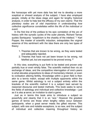 the horoscope with yet more data has led me to develop a more
sceptical or shrewd analysis of the subject. I have also employed
people, initially at the ideas stage and again for lengthy historical
analysis, in order to help test the efficacy of my own claims: That the
planetary nodes are of vital importance in understanding how
collective significance constellates within the life of the individual or
event.
In the first line of the preface to his epic correlation of the arc of
history with the synodic cycles of the outer planets, Richard Tarnas
quotes Santayana: “scepticism is the chastity of the intellect.” 1 Karl
Popper, the master of scientific induction, extrapolates the virginal
essence of this sentiment with the idea there are only two types of
theory:
1. Theories that are known to be wrong, as they were tested
and adequately rejected.
2. Theories that have not yet been known to be wrong, not
falsified yet, but are exposed to be proved wrong. 2
In this view, everything is put forth to be tested and proven only
partially true or even wholly false. The scientific method then vis an
exchange of ideas, and the competitive interrogation of one’s peers
is what elevates propositions to ideas of momentary interest, or even
to civilisation altering fertility. Knowledge within a given field is then
akin to a tennis match, except with multiple opponents within the
same game. Whilst astrology is not a subject entirely within the
brackets of the scientific method it is a subject best served by
reasoned discourse and tested methods. This book seeks to serve
the fields of astrology and individual and collective knowledge – just
as it is also a serve; an invitation to start a game.
Just as in tennis this book aims to introduce a subject so
powerfully and cleanly that it is an “ace.” However the greatest
games of tennis are those when lengthy rallies occur between
participants, when a great server meets the gifted returner. This
subject, with rare and notable exceptions, is so new, and the subject
of individual and collective meaning throughout history so
 