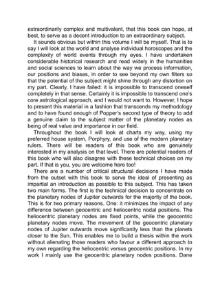 extraordinarily complex and multivalent, that this book can hope, at
best, to serve as a decent introduction to an extraordinary subject.
It sounds obvious but within this volume I will be myself. That is to
say I will look at the world and analyse individual horoscopes and the
complexity of world events through my eyes. I have undertaken
considerable historical research and read widely in the humanities
and social sciences to learn about the way we process information,
our positions and biases, in order to see beyond my own filters so
that the potential of the subject might shine through any distortion on
my part. Clearly, I have failed: it is impossible to transcend oneself
completely in that sense. Certainly it is impossible to transcend one’s
core astrological approach, and I would not want to. However, I hope
to present this material in a fashion that transcends my methodology
and to have found enough of Popper’s second type of theory to add
a genuine claim to the subject matter of the planetary nodes as
being of real value and importance in our field.
Throughout the book I will look at charts my way, using my
preferred house system, Porphyry, and use of the modern planetary
rulers. There will be readers of this book who are genuinely
interested in my analysis on that level. There are potential readers of
this book who will also disagree with these technical choices on my
part. If that is you, you are welcome here too!
There are a number of critical structural decisions I have made
from the outset with this book to serve the ideal of presenting as
impartial an introduction as possible to this subject. This has taken
two main forms. The first is the technical decision to concentrate on
the planetary nodes of Jupiter outwards for the majority of the book.
This is for two primary reasons. One: it minimizes the impact of any
difference between geocentric and heliocentric nodal positions. The
heliocentric planetary nodes are fixed points, while the geocentric
planetary nodes move. The movement of the geocentric planetary
nodes of Jupiter outwards move significantly less than the planets
closer to the Sun. This enables me to build a thesis within the work
without alienating those readers who favour a different approach to
my own regarding the heliocentric versus geocentric positions. In my
work I mainly use the geocentric planetary nodes positions. Dane
 
