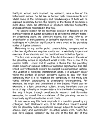 Rudhyar, whose work inspired my research, was a fan of the
heliocentric nodes. So I’d like to honour both measurements and
whilst some of the advantages and disadvantages of both will be
explored separately herein, the majority of the thesis of this book is
more direct when the difference of positions between heliocentric
and geocentric is minimized in this way.
The second reason for the technical decision of focusing on the
planetary nodes of Jupiter outwards is to do with the primary thesis I
am presenting about the planetary nodes; that they refer to an
amplification of transpersonal or collective significance. This role as
harbingers of collective significance is more overt in the planetary
nodes of Jupiter outwards.
Returning to my earlier point, contemplating transpersonal or
collective significance requires clarity and a relatively impersonal
overview of world events and the contribution of individual figures.
The first main example section of this book focuses on the role of
the planetary nodes in significant world events. This is one of the
clearest fields I could find to explore a thesis that the planetary
nodes amplify or express patterns of collective significance. It is also
linked to my intention to explore this subject in a nonpartisan fashion.
The vagaries of historical interpretation aside, it is arguably easier
within the context of certain collective events to deal with their
complexity than it is to negotiate the complexity of the many and
varied different approaches to astrological understanding. For
example, the origin and unfoldment of the Second World War for
example, is a less contentious subject among historians than the
issue of sign rulership or house systems is in the field of astrology. In
this way I hope, through considerable research and illustrative
examples, to reveal the correlations of the planetary nodes in
historically significant collective event charts.
In one crucial way this book responds to a question posed by my
colleague, Keith Hackwood, who, at the start of our research asked,
“Are the planetary nodes a significant enough subject to be worthy of
serious study and investment?” His actual words were, “Does this
idea have escape velocity?” By the end of the first day of that
 