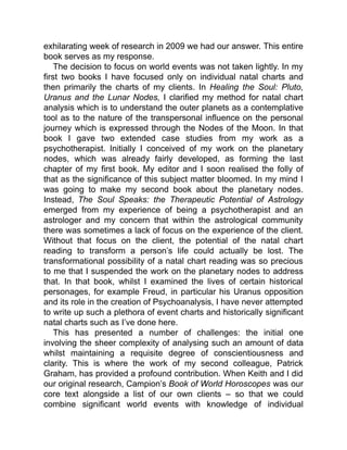exhilarating week of research in 2009 we had our answer. This entire
book serves as my response.
The decision to focus on world events was not taken lightly. In my
first two books I have focused only on individual natal charts and
then primarily the charts of my clients. In Healing the Soul: Pluto,
Uranus and the Lunar Nodes, I clarified my method for natal chart
analysis which is to understand the outer planets as a contemplative
tool as to the nature of the transpersonal influence on the personal
journey which is expressed through the Nodes of the Moon. In that
book I gave two extended case studies from my work as a
psychotherapist. Initially I conceived of my work on the planetary
nodes, which was already fairly developed, as forming the last
chapter of my first book. My editor and I soon realised the folly of
that as the significance of this subject matter bloomed. In my mind I
was going to make my second book about the planetary nodes.
Instead, The Soul Speaks: the Therapeutic Potential of Astrology
emerged from my experience of being a psychotherapist and an
astrologer and my concern that within the astrological community
there was sometimes a lack of focus on the experience of the client.
Without that focus on the client, the potential of the natal chart
reading to transform a person’s life could actually be lost. The
transformational possibility of a natal chart reading was so precious
to me that I suspended the work on the planetary nodes to address
that. In that book, whilst I examined the lives of certain historical
personages, for example Freud, in particular his Uranus opposition
and its role in the creation of Psychoanalysis, I have never attempted
to write up such a plethora of event charts and historically significant
natal charts such as I’ve done here.
This has presented a number of challenges: the initial one
involving the sheer complexity of analysing such an amount of data
whilst maintaining a requisite degree of conscientiousness and
clarity. This is where the work of my second colleague, Patrick
Graham, has provided a profound contribution. When Keith and I did
our original research, Campion’s Book of World Horoscopes was our
core text alongside a list of our own clients – so that we could
combine significant world events with knowledge of individual
 