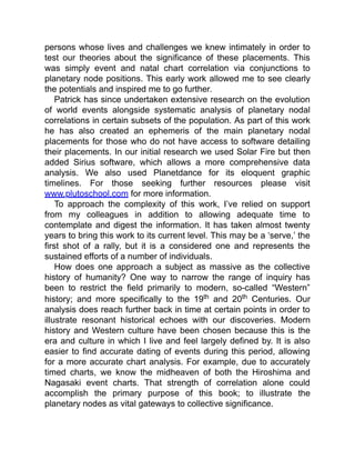 persons whose lives and challenges we knew intimately in order to
test our theories about the significance of these placements. This
was simply event and natal chart correlation via conjunctions to
planetary node positions. This early work allowed me to see clearly
the potentials and inspired me to go further.
Patrick has since undertaken extensive research on the evolution
of world events alongside systematic analysis of planetary nodal
correlations in certain subsets of the population. As part of this work
he has also created an ephemeris of the main planetary nodal
placements for those who do not have access to software detailing
their placements. In our initial research we used Solar Fire but then
added Sirius software, which allows a more comprehensive data
analysis. We also used Planetdance for its eloquent graphic
timelines. For those seeking further resources please visit
www.plutoschool.com for more information.
To approach the complexity of this work, I’ve relied on support
from my colleagues in addition to allowing adequate time to
contemplate and digest the information. It has taken almost twenty
years to bring this work to its current level. This may be a ‘serve,’ the
first shot of a rally, but it is a considered one and represents the
sustained efforts of a number of individuals.
How does one approach a subject as massive as the collective
history of humanity? One way to narrow the range of inquiry has
been to restrict the field primarily to modern, so-called “Western”
history; and more specifically to the 19th and 20th Centuries. Our
analysis does reach further back in time at certain points in order to
illustrate resonant historical echoes with our discoveries. Modern
history and Western culture have been chosen because this is the
era and culture in which I live and feel largely defined by. It is also
easier to find accurate dating of events during this period, allowing
for a more accurate chart analysis. For example, due to accurately
timed charts, we know the midheaven of both the Hiroshima and
Nagasaki event charts. That strength of correlation alone could
accomplish the primary purpose of this book; to illustrate the
planetary nodes as vital gateways to collective significance.
 