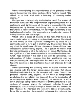 When contemplating the preponderance of the planetary nodes
around the summer and winter solstices, Dane Rudhyar mused, “It is
difficult to be sure what such a bunching of planetary nodes
means…” 3
Rudhyar was not usually shy in sharing his ideas! The amount of
his written output and the conglomeration of pioneering ideas that it
contains is vast. Whilst some of his work is inconsistent (he was
frequently paid by the word, so that may have had an influence), on
the whole it is frequently luminous. Yet he struggled with many of the
implications of even his initial observations of the planetary nodes. It
is truly a complex and vast subject.
Whilst I offer a thesis of meaning in this work, that thesis is to
some crucial extent secondary to my intention to present this subject
as one worthy of more significant investigation by those in our
community open to it. To put in another way, I have many things to
say about the significance of these placements. Some of those may
interest you, some you may dispute. This is part of the match. That
there is significance at all is the nature of my serve. My thesis as to
the significance of the planetary nodes is near endlessly debatable.
What I hope to reveal in this book is that there is significance. The
extrapolation of further meaning from that significance may be
complex and require more exploration. But by the end of this book, I
hope the question of this significance has been answered beyond
dispute.
When approaching the planetary nodes of Jupiter outwards, we
are dealing with the larger transpersonal impulses that shape
individual and collective life. By transpersonal I mean “beyond the
personal” (literally trans, beyond). In the world of transpersonal
psychology, the connotation has frequently been the introduction of
an archetypal or spiritual level of meaning in human life. In more
direct language, transpersonal influence is anything that refers to the
systems of meaning beyond the individual: collective forces of
sociological, political and psychological investment and momentum
that influence the individual and collective bodies of humankind.
From this perspective I have needed to balance the nature of the
 