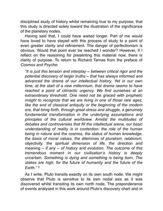 disciplined study of history whilst remaining true to my purpose, that
this study is directed solely toward the illustration of the significance
of the planetary nodes.
Having said that, I could have waited longer. Part of me would
have loved to have stayed with this process of study to a point of
even greater clarity and refinement. The danger of perfectionism is
obvious. Would that point ever be reached I wonder? However, if I
reflect on the reasoning for presenting this material now, there is
clarity of purpose. To return to Richard Tarnas from the preface of
Cosmos and Psyche:
“It is just this tension and interplay – between critical rigor and the
potential discovery of larger truths – that has always informed and
advanced the drama of our intellectual history. Yet in our own
time, at the start of a new millennium, that drama seems to have
reached a point of climactic urgency. We find ourselves at an
extraordinary threshold. One need not be graced with prophetic
insight to recognize that we are living in one of those rare ages,
like the end of classical antiquity or the beginning of the modern
era, that bring forth, through great stress and struggle, a genuinely
fundamental transformation in the underlying assumptions and
principles of the cultural worldview. Amidst the multitudes of
debates and controversies that fill the intellectual arena, our basic
understanding of reality is in contention: the role of the human
being in nature and the cosmos, the status of human knowledge,
the basis of moral values, the dilemmas of pluralism, relativism,
objectivity, the spiritual dimension of life, the direction and
meaning – if any – of history and evolution. The outcome of this
tremendous moment in our civilisation’s history is deeply
uncertain. Something is dying and something is being born. The
stakes are high, for the future of humanity and the future of the
Earth.” 4
As I write, Pluto transits exactly on its own south node. We might
observe that Pluto is sensitive to its own nodal axis as it was
discovered whilst transiting its own north node. The preponderance
of events analysed in this work around Pluto’s discovery chart and in
 