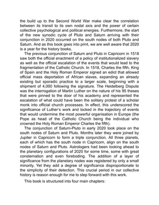 the build up to the Second World War make clear the correlation
between its transit to its own nodal axis and the power of certain
collective psychological and political energies. Furthermore, the start
of the new synodic cycle of Pluto and Saturn arriving with their
conjunction in 2020 occurred on the south nodes of both Pluto and
Saturn. And as this book goes into print, we are well aware that 2020
is a year for the history books.
The previous conjunction of Saturn and Pluto in Capricorn in 1518
saw both the official enactment of a policy of institutionalized slavery
as well as the official escalation of the events that would lead to the
fragmentation of the Catholic Church. In 1518, Charles the fifth, King
of Spain and the Holy Roman Emperor signed an edict that allowed
official mass deportation of African slaves, expanding an already
existing but sporadic practice to a larger scale, beginning with a
shipment of 4,000 following the signature. The Heidelberg Dispute
was the interrogation of Martin Luther on the nature of his 95 theses
that were pinned to the door of his academy and represented the
escalation of what could have been the solitary protest of a scholar
monk into official church processes. In effect, this underscored the
significance of Luther’s work and locked in the trajectory of events
that would undermine the most powerful organisation in Europe (the
Pope as head of the Catholic Church being the individual who
crowned the Holy Roman Emperor Charles the fifth).
The conjunction of Saturn-Pluto in early 2020 took place on the
south nodes of Saturn and Pluto. Months later they were joined by
Jupiter in Capricorn to form a triple conjunction. All three planets,
each of which has the south node in Capricorn, align on the south
nodes of Saturn and Pluto. Astrologers had been looking ahead to
the planetary configurations of 2020 for some time, some with great
consternation and even foreboding. The addition of a layer of
significance from the planetary nodes was registered by only a small
minority. Yet they add a degree of significance disproportionate to
the simplicity of their detection. This crucial period in our collective
history is reason enough for me to step forward with this work.
This book is structured into four main chapters:
 