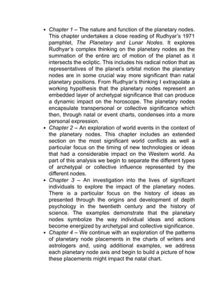 Chapter 1 – The nature and function of the planetary nodes.
This chapter undertakes a close reading of Rudhyar’s 1971
pamphlet, The Planetary and Lunar Nodes. It explores
Rudhyar’s complex thinking on the planetary nodes as the
summation of the entire arc of motion of the planet as it
intersects the ecliptic. This includes his radical notion that as
representatives of the planet’s orbital motion the planetary
nodes are in some crucial way more significant than natal
planetary positions. From Rudhyar’s thinking I extrapolate a
working hypothesis that the planetary nodes represent an
embedded layer of archetypal significance that can produce
a dynamic impact on the horoscope. The planetary nodes
encapsulate transpersonal or collective significance which
then, through natal or event charts, condenses into a more
personal expression.
Chapter 2 – An exploration of world events in the context of
the planetary nodes. This chapter includes an extended
section on the most significant world conflicts as well a
particular focus on the timing of new technologies or ideas
that had a considerable impact on the Western world. As
part of this analysis we begin to separate the different types
of archetypal or collective influence represented by the
different nodes.
Chapter 3 – An investigation into the lives of significant
individuals to explore the impact of the planetary nodes.
There is a particular focus on the history of ideas as
presented through the origins and development of depth
psychology in the twentieth century and the history of
science. The examples demonstrate that the planetary
nodes symbolize the way individual ideas and actions
become energized by archetypal and collective significance.
Chapter 4 – We continue with an exploration of the patterns
of planetary node placements in the charts of writers and
astrologers and, using additional examples, we address
each planetary node axis and begin to build a picture of how
these placements might impact the natal chart.
 