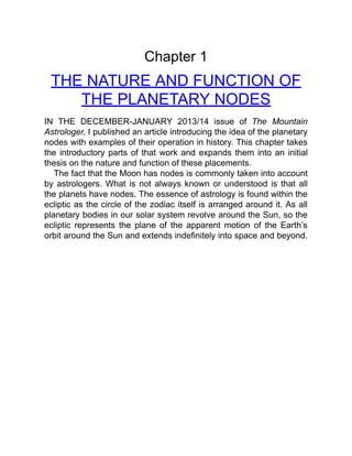 Chapter 1
THE NATURE AND FUNCTION OF
THE PLANETARY NODES
IN THE DECEMBER-JANUARY 2013/14 issue of The Mountain
Astrologer, I published an article introducing the idea of the planetary
nodes with examples of their operation in history. This chapter takes
the introductory parts of that work and expands them into an initial
thesis on the nature and function of these placements.
The fact that the Moon has nodes is commonly taken into account
by astrologers. What is not always known or understood is that all
the planets have nodes. The essence of astrology is found within the
ecliptic as the circle of the zodiac itself is arranged around it. As all
planetary bodies in our solar system revolve around the Sun, so the
ecliptic represents the plane of the apparent motion of the Earth’s
orbit around the Sun and extends indefinitely into space and beyond.
 