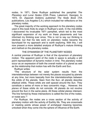 nodes. In 1971, Dane Rudhyar published the pamphlet The
Planetary and Lunar Nodes (CSA Press, Lakemont, Georgia). In
1973, Dr. Zipporah Dobbins published The Node Book (TIA
publications, Los Angeles C.A.) which included her reflections on the
planetary nodes.
The great majority of the working approach to the planetary nodes
used in this book finds its origin in Rudhyar’s work. In the mid-2000s
I discovered his invaluable 1971 pamphlet, which led to the most
significant expansion of my work on these placements and has
informed my thinking ever since. This is not to say our thinking is
identical, but that his late work on planetary nodes became the
launchpad for my approach and is worth exploring. With this, I will
now present a more detailed analysis of Rudhyar’s mature thinking
and method on the planetary nodes.
THE DYNAMISM OF THE PLANETARY NODES
A central premise of Rudhyar is that of the dynamism of planetary
motion. The apparent point of the node in space is actually a still
point representation of dynamic motion in time. The planetary nodes
occur as an expression of both the overall motion of a planet as well
as the relationship that motion has with the Earth and Sun.
Rudhyar writes:
“The structure of the solar system results from the
interrelationships between not merely the places occupied by planets
at any time, but more basically from the interrelationships between
the orbits of the planets. Seen from the Sun, all planets describe
elliptical orbits. These orbits are well spaced around the Sun. They
constitute a series of more or less concentric rings… However, the
planes of these orbits do not coincide. All planets do not revolve
around the Sun in the same plane. All these orbital planes intersect.
The line formed by these intersections is called the line of the nodes,
or nodal axis.”1
For Rudhyar, the nodes are a cross section of the activity of
planetary motion with the activity of Earthly life. They are crossroads
or meeting points whose power of archetypal meaning becomes
unlocked when they come into the sphere of influence of the Earth.
 