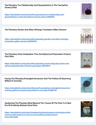 The Planetary Turn Relationality And Geoaesthetics In The Twentyfirst
Century Elias
https://ebookbell.com/product/the-planetary-turn-relationality-and-
geoaesthetics-in-the-twentyfirst-century-elias-21964852
The Planetary Garden And Other Writings Translation Gilles Clement
https://ebookbell.com/product/the-planetary-garden-and-other-writings-
translation-gilles-clement-22950766
The Planetary Clock Antipodean Time And Spherical Postmodern Fictions
Paul Giles
https://ebookbell.com/product/the-planetary-clock-antipodean-time-and-
spherical-postmodern-fictions-paul-giles-44478414
Facing The Planetary Entangled Humanism And The Politics Of Swarming
William E Connolly
https://ebookbell.com/product/facing-the-planetary-entangled-humanism-
and-the-politics-of-swarming-william-e-connolly-51888154
Awakening The Planetary Mind Beyond The Trauma Of The Past To A New
Era Of Creativity Barbara Hand Clow
https://ebookbell.com/product/awakening-the-planetary-mind-beyond-the-
trauma-of-the-past-to-a-new-era-of-creativity-barbara-hand-
clow-34212946
 