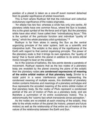 position of a planet is taken as a one-off event moment detached
from its greater significance of orbital movement.
This is from where Rudhyar felt that the individual and collective
evolutionary significance of the nodes originates.
“An ellipse has two foci; whereas a circle has only one centre. All
planetary orbits have one common focus, where the Sun is located;
this is the great symbol of the life-force and of light. But the planetary
orbits have also what I have called their “individualizing focus.” This
is the symbol of the particular function and individual “quality of
being,” which the whole planetary orbit symbolizes.” 5
Rudhyar is far from alone in seeing the Sun as the central
organizing principle of the solar system, both as a scientific and
interpretive truth. The ecliptic is the story of the significance of the
Earth with regard to that central organizing principle. The power of
the planetary node is that it brings its own signature, the “quality of
being” that is found within the planet in addition to its entire orbital
motion brought to bear on the ecliptic.
As in the science of ballistics, the two points denote a parabola of
movement. Rudhyar reasons that as the two nodes of a planetary
body are revealed by the planet crossing the plane of the ecliptic
then the planetary nodes are condensed expressions of meaning
of the entire orbital motion of that planetary body. Similar to a
nodal point in a wave interference pattern representing the
condensed meaning of multiple waves, this distillation of planetary
motion contains histories and meanings of a planetary archetype and
thus represents the encoded meaning of the entire orbital motion of
that planetary body. So the nodes of Pluto represent a condensed
portrait of the arc of motion of Pluto as a planetary body, and are
therefore a summation of its entire evolutionary history. This is
astronomically the “cosmic fact which transcends sense perception.”
As the nodes are re-created at each crossing of the ecliptic, they
refer to the whole motion of the planet (its historic, present and future
motion) as well as the relationship of that entire arc of motion to the
nature of the relationship between the Earth and Sun.
 