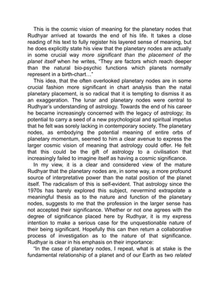 This is the cosmic vision of meaning for the planetary nodes that
Rudhyar arrived at towards the end of his life. It takes a close
reading of his text to fully register his layered sense of meaning, but
he does explicitly state his view that the planetary nodes are actually
in some crucial way more significant than the placement of the
planet itself when he writes, “They are factors which reach deeper
than the natural bio-psychic functions which planets normally
represent in a birth-chart…”
This idea, that the often overlooked planetary nodes are in some
crucial fashion more significant in chart analysis than the natal
planetary placement, is so radical that it is tempting to dismiss it as
an exaggeration. The lunar and planetary nodes were central to
Rudhyar’s understanding of astrology. Towards the end of his career
he became increasingly concerned with the legacy of astrology; its
potential to carry a seed of a new psychological and spiritual impetus
that he felt was sorely lacking in contemporary society. The planetary
nodes, as embodying the potential meaning of entire orbs of
planetary momentum, seemed to him a clear avenue to express the
larger cosmic vision of meaning that astrology could offer. He felt
that this could be the gift of astrology to a civilisation that
increasingly failed to imagine itself as having a cosmic significance.
In my view, it is a clear and considered view of the mature
Rudhyar that the planetary nodes are, in some way, a more profound
source of interpretative power than the natal position of the planet
itself. The radicalism of this is self-evident. That astrology since the
1970s has barely explored this subject, nevermind extrapolate a
meaningful thesis as to the nature and function of the planetary
nodes, suggests to me that the profession in the larger sense has
not accepted their significance. Whether or not one agrees with the
degree of significance placed here by Rudhyar, it is my express
intention to make a serious case for the unquestionable nature of
their being significant. Hopefully this can then return a collaborative
process of investigation as to the nature of that significance.
Rudhyar is clear in his emphasis on their importance:
“In the case of planetary nodes, I repeat, what is at stake is the
fundamental relationship of a planet and of our Earth as two related
 