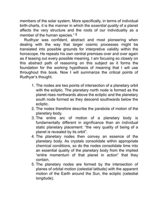 members of the solar system. More specifically, in terms of individual
birth-charts, it is the manner in which the essential quality of a planet
affects the very structure and the roots of our individuality as a
member of the human species.” 6
Rudhyar was confident, abstract and most pioneering when
dealing with the way that larger cosmic processes might be
translated into possible grounds for interpretive validity within the
horoscope. He repeats his own central premises over and over again
as if teasing out every possible meaning. I am focusing so closely on
this abstract path of reasoning on this subject as it forms the
foundation for the working hypothesis of meaning that I will use
throughout this book. Now I will summarize the critical points of
Rudhyar’s thought.
1. The nodes are two points of intersection of a planetary orbit
with the ecliptic. The planetary north node is formed as the
planet rises northwards above the ecliptic and the planetary
south node formed as they descend southwards below the
ecliptic.
2. The nodes therefore describe the parabola of motion of the
planetary body.
3. The entire arc of motion of a planetary body is
fundamentally different in significance than an individual
static planetary placement: “the very quality of being of a
planet is revealed by its orbit”.
4. The planetary nodes then convey an essence of the
planetary body. As crystals consolidate within appropriate
chemical conditions, so do the nodes consolidate time into
an essential quality of the planetary body from the implied
“entire momentum of that planet in action” that they
contain.
5. The planetary nodes are formed by the intersection of
planes of orbital motion (celestial latitude) with the apparent
motion of the Earth around the Sun, the ecliptic (celestial
longitude).
 