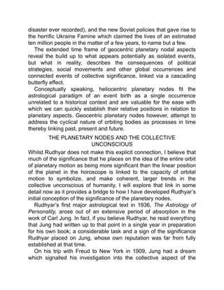 disaster ever recorded), and the new Soviet policies that gave rise to
the horrific Ukraine Famine which claimed the lives of an estimated
ten million people in the matter of a few years, to name but a few.
The extended time frame of geocentric planetary nodal aspects
reveal the build up to what appears potentially as isolated events,
but what in reality, describes the consequences of political
strategies, social movements and other global occurrences and
connected events of collective significance, linked via a cascading
butterfly effect.
Conceptually speaking, heliocentric planetary nodes fit the
astrological paradigm of an event birth as a single occurrence
unrelated to a historical context and are valuable for the ease with
which we can quickly establish their relative positions in relation to
planetary aspects. Geocentric planetary nodes however, attempt to
address the cyclical nature of orbiting bodies as processes in time
thereby linking past, present and future.
THE PLANETARY NODES AND THE COLLECTIVE
UNCONSCIOUS
Whilst Rudhyar does not make this explicit connection, I believe that
much of the significance that he places on the idea of the entire orbit
of planetary motion as being more significant than the linear position
of the planet in the horoscope is linked to the capacity of orbital
motion to symbolize, and make coherent, larger trends in the
collective unconscious of humanity. I will explore that link in some
detail now as it provides a bridge to how I have developed Rudhyar’s
initial conception of the significance of the planetary nodes.
Rudhyar’s first major astrological text in 1936, The Astrology of
Personality, arose out of an extensive period of absorption in the
work of Carl Jung. In fact, if you believe Rudhyar, he read everything
that Jung had written up to that point in a single year in preparation
for his own book; a considerable task and a sign of the significance
Rudhyar placed on Jung, whose own reputation was far from fully
established at that time.
On his trip with Freud to New York in 1909, Jung had a dream
which signalled his investigation into the collective aspect of the
 