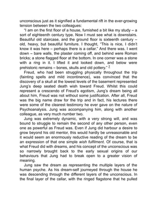 unconscious just as it signified a fundamental rift in the ever-growing
tension between the two colleagues:
“I am on the first floor of a house, furnished a bit like my study – a
sort of eighteenth century type. Now I must see what is downstairs.
Beautiful old staircase, and the ground floor is sixteenth century –
old, heavy, but beautiful furniture. I thought, “This is nice, I didn’t
know it was here – perhaps there is a cellar.” And there was. I went
down – bare walls, the plaster coming off, and behind were Roman
bricks; a stone flagged floor at the bottom. In one corner was a stone
with a ring in it. I lifted it and looked down, and below were
prehistoric remains – bones, skulls and old pottery.” 7
Freud, who had been struggling physically throughout the trip
(fainting spells and mild incontinence), was convinced that the
discovery of a skull at the lowest levels of the basement represented
Jung’s deep seated death wish toward Freud. Whilst this could
represent a crescendo of Freud’s egotism, Jung’s dream being all
about him, Freud was not without some justification. After all, Freud
was the big name draw for the trip and in fact, his lectures there
were some of the clearest testimony he ever gave on the nature of
Psychoanalysis. Jung was accompanying him, along with another
colleague, as very much number two.
Jung was extremely dynamic, with a very strong will, and was
bound to struggle to remain the second of any other person, even
one as powerful as Freud was. Even if Jung did harbour a desire to
grow beyond his old mentor, this would hardly be unreasonable and
it would seem an enormously reductive reading of the dream to be
an expression of that one simple wish fulfilment. Of course, that is
what Freud did with dreams, and his concept of the unconscious was
so narrowly brought back to the early sexual origins of our
behaviours that Jung had to break open to a greater vision of
meaning.
Jung saw the dream as representing the multiple layers of the
human psyche. As his dream-self journeyed through the house he
was descending through the different layers of the unconscious. In
the final layer of the cellar, with the ringed flagstone that he pulled
 