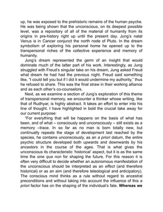 up, he was exposed to the prehistoric remains of the human psyche.
He was being shown that the unconscious, on its deepest possible
level, was a repository of all of the material of humanity from its
origins in pre-history right up until the present day. Jung’s natal
Venus is in Cancer conjunct the north node of Pluto. In the dream
symbolism of exploring his personal home he opened up to the
transpersonal riches of the collective experience and memory of
humanity.
Jung’s dream represented the germ of an insight that would
dominate much of the latter part of his work. Interestingly, as Jung
struggled with Freud’s singular take on his dream, Jung asked Freud
what dream he had had the previous night. Freud said something
like, “I could tell you but if I did it would undermine my authority,” thus
he refused to share. This was the final straw in their working alliance
and as each other’s co-counselors.
Next, as we examine a section of Jung’s exploration of this theme
of transpersonal memory, we encounter a thinker whose writing, like
that of Rudhyar, is highly abstract. It takes an effort to enter into his
line of thought. I have highlighted in bold the crucial take away for
our current purpose:
“For everything that will be happens on the basis of what has
been, and of what – consciously and unconsciously – still exists as a
memory –trace. In so far as no man is born totally new, but
continually repeats the stage of development last reached by the
species, he contains unconsciously, as an a priori datum, the entire
psychic structure developed both upwards and downwards by his
ancestors in the course of the ages. That is what gives the
unconscious its characteristic ‘historical’ aspect, but it is as the same
time the sine qua non for shaping the future. For this reason it is
often very difficult to decide whether an autonomous manifestation of
the unconscious should be interpreted as an effect (and therefore
historical) or as an aim (and therefore teleological and anticipatory).
The conscious mind thinks as a rule without regard to ancestral
preconditions and without taking into account the influence of this a
priori factor has on the shaping of the individual’s fate. Whereas we
 